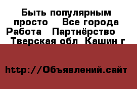 Быть популярным просто! - Все города Работа » Партнёрство   . Тверская обл.,Кашин г.